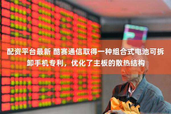 配资平台最新 酷赛通信取得一种组合式电池可拆卸手机专利，优化了主板的散热结构