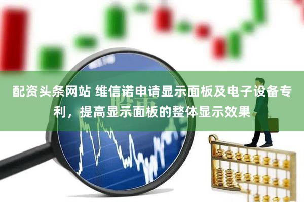 配资头条网站 维信诺申请显示面板及电子设备专利，提高显示面板的整体显示效果