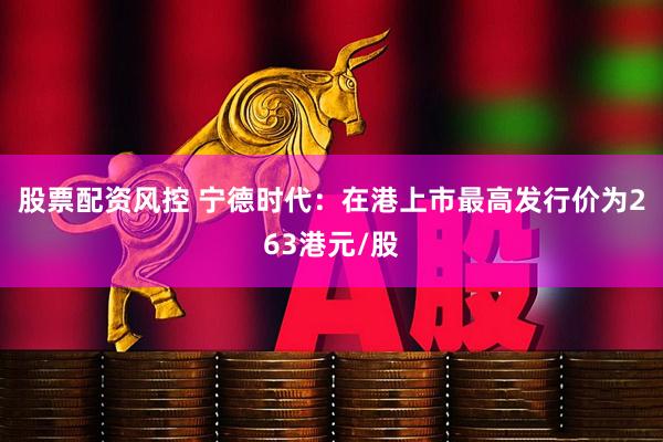 股票配资风控 宁德时代：在港上市最高发行价为263港元/股