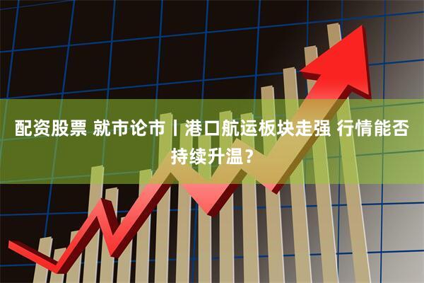 配资股票 就市论市丨港口航运板块走强 行情能否持续升温？