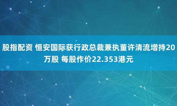 股指配资 恒安国际获行政总裁兼执董许清流增持20万股 每股作价22.353港元