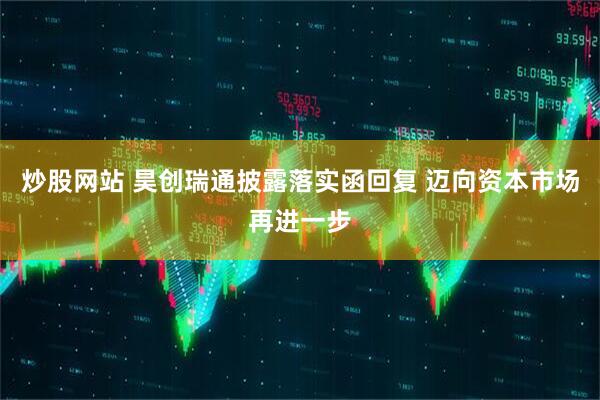 炒股网站 昊创瑞通披露落实函回复 迈向资本市场再进一步