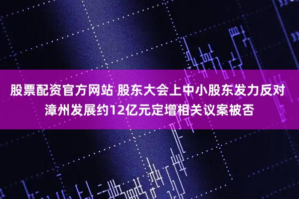 股票配资官方网站 股东大会上中小股东发力反对 漳州发展约12亿元定增相关议案被否
