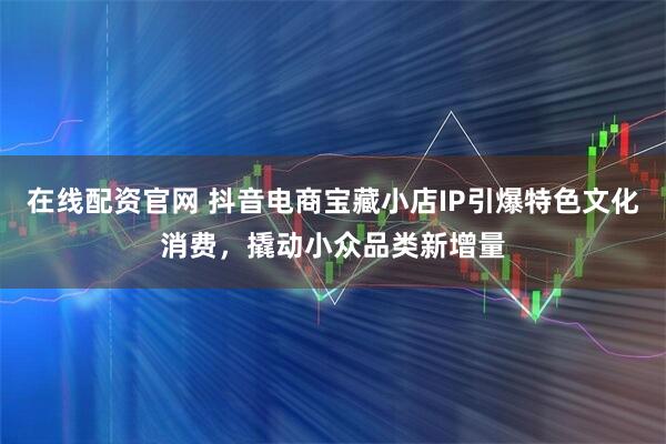 在线配资官网 抖音电商宝藏小店IP引爆特色文化消费，撬动小众品类新增量