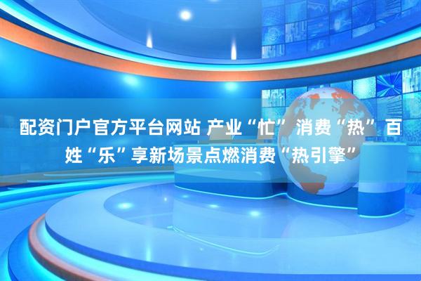 配资门户官方平台网站 产业“忙” 消费“热” 百姓“乐”享新场景点燃消费“热引擎”
