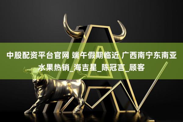 中股配资平台官网 端午假期临近 广西南宁东南亚水果热销_海吉星_陈冠言_顾客