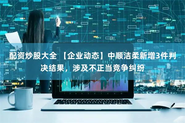 配资炒股大全 【企业动态】中顺洁柔新增3件判决结果，涉及不正当竞争纠纷
