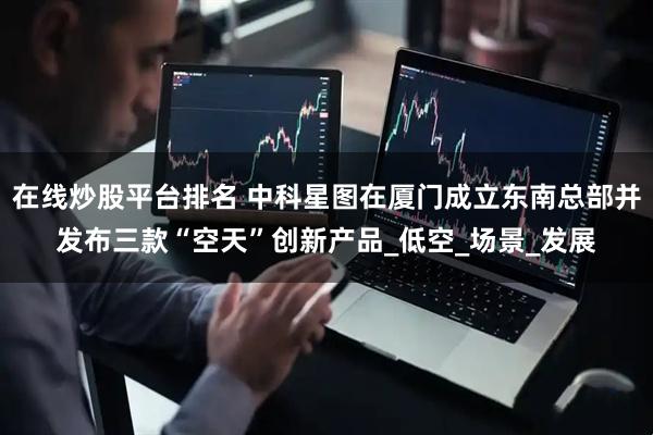 在线炒股平台排名 中科星图在厦门成立东南总部并发布三款“空天”创新产品_低空_场景_发展
