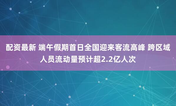 配资最新 端午假期首日全国迎来客流高峰 跨区域人员流动量预计超2.2亿人次