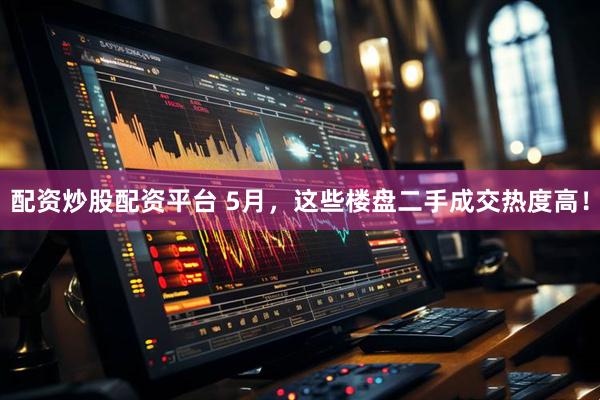 配资炒股配资平台 5月，这些楼盘二手成交热度高！
