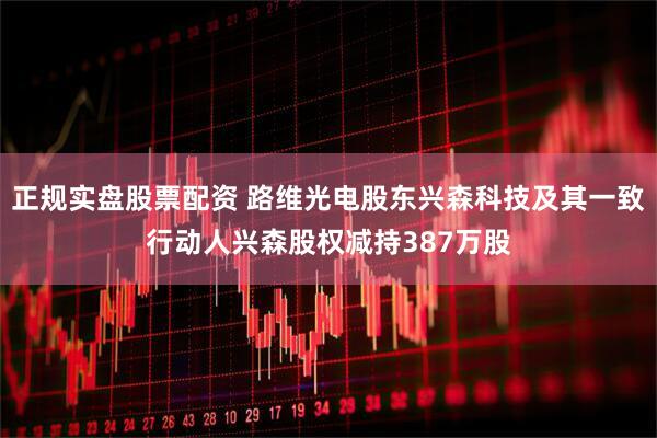 正规实盘股票配资 路维光电股东兴森科技及其一致行动人兴森股权减持387万股