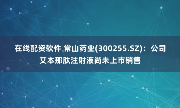 在线配资软件 常山药业(300255.SZ)：公司艾本那肽注射液尚未上市销售