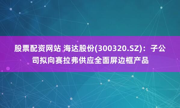 股票配资网站 海达股份(300320.SZ)：子公司拟向赛拉弗供应全面屏边框产品