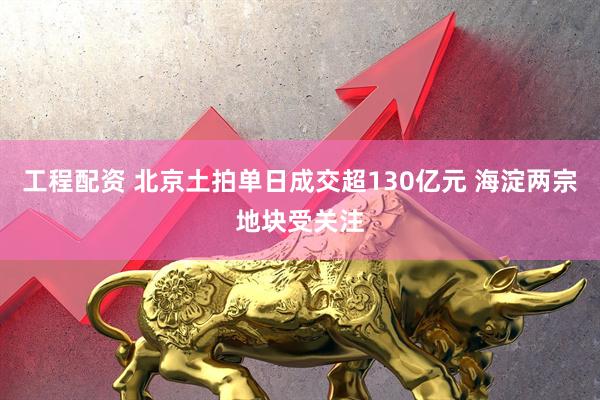 工程配资 北京土拍单日成交超130亿元 海淀两宗地块受关注