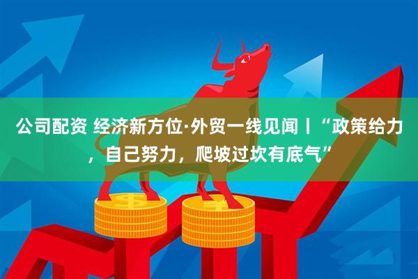 公司配资 经济新方位·外贸一线见闻丨“政策给力，自己努力，爬坡过坎有底气”