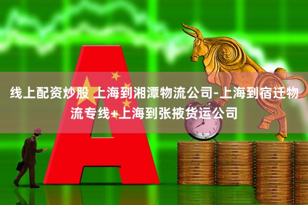 线上配资炒股 上海到湘潭物流公司-上海到宿迁物流专线+上海到张掖货运公司