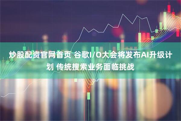 炒股配资官网首页 谷歌I/O大会将发布AI升级计划 传统搜索业务面临挑战