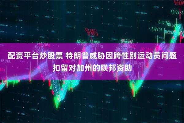 配资平台炒股票 特朗普威胁因跨性别运动员问题扣留对加州的联邦资助