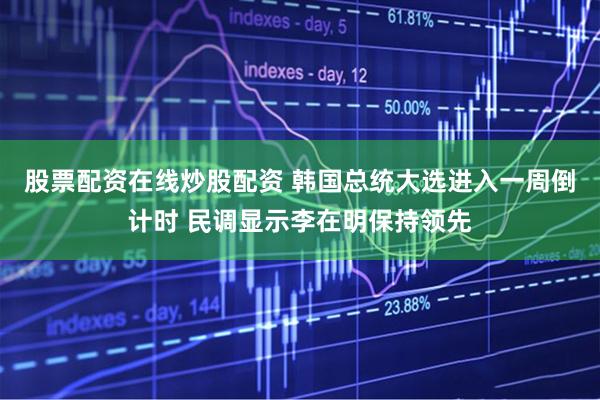 股票配资在线炒股配资 韩国总统大选进入一周倒计时 民调显示李在明保持领先