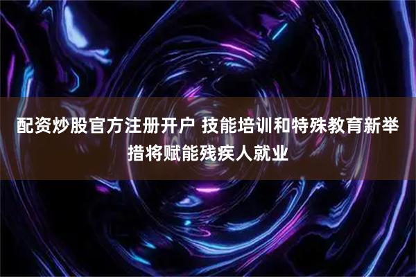 配资炒股官方注册开户 技能培训和特殊教育新举措将赋能残疾人就业