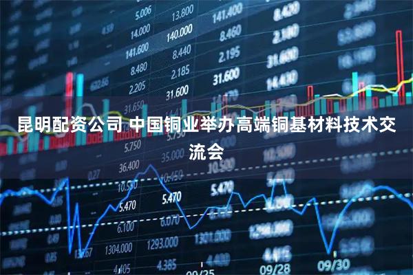 昆明配资公司 中国铜业举办高端铜基材料技术交流会