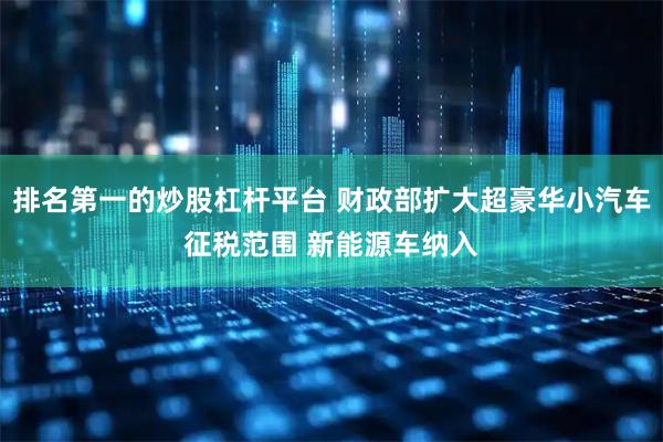 排名第一的炒股杠杆平台 财政部扩大超豪华小汽车征税范围 新能源车纳入
