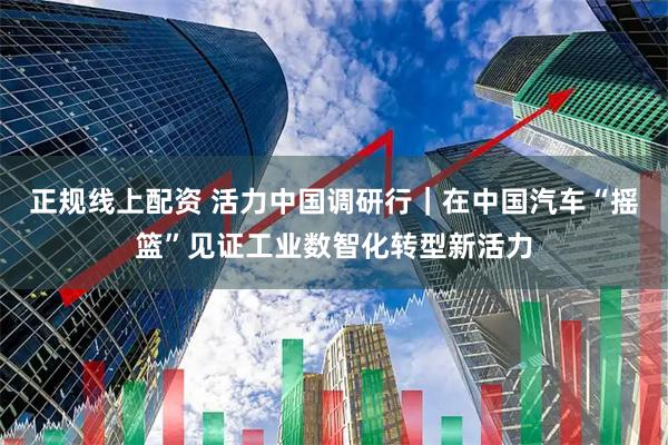 正规线上配资 活力中国调研行｜在中国汽车“摇篮”见证工业数智化转型新活力