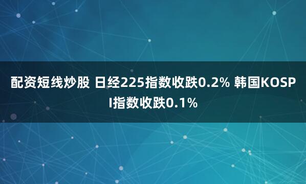 配资短线炒股 日经225指数收跌0.2% 韩国KOSPI指数收跌0.1%