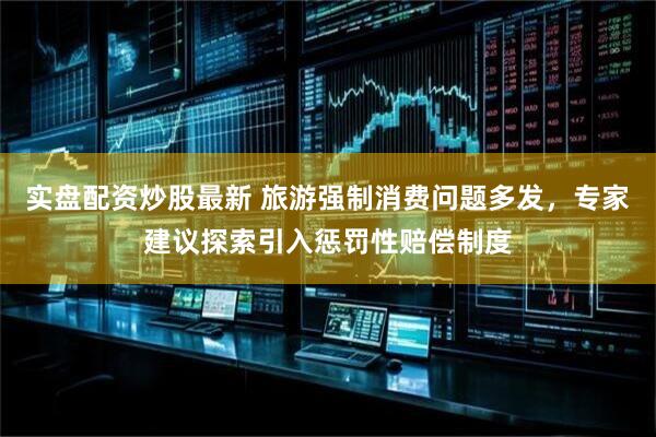 实盘配资炒股最新 旅游强制消费问题多发，专家建议探索引入惩罚性赔偿制度