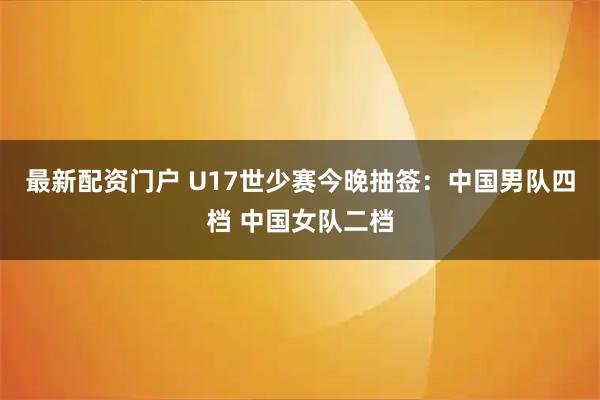 最新配资门户 U17世少赛今晚抽签：中国男队四档 中国女队二档