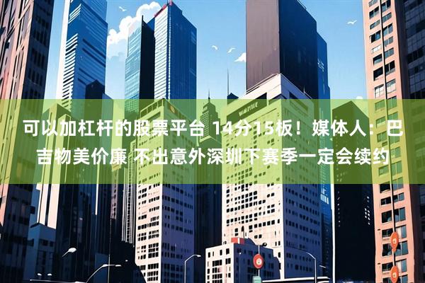 可以加杠杆的股票平台 14分15板！媒体人：巴吉物美价廉 不出意外深圳下赛季一定会续约