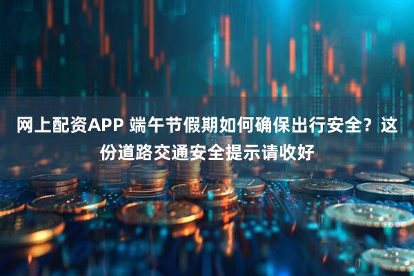网上配资APP 端午节假期如何确保出行安全？这份道路交通安全提示请收好