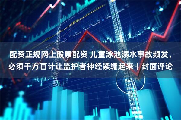 配资正规网上股票配资 儿童泳池溺水事故频发，必须千方百计让监护者神经紧绷起来丨封面评论