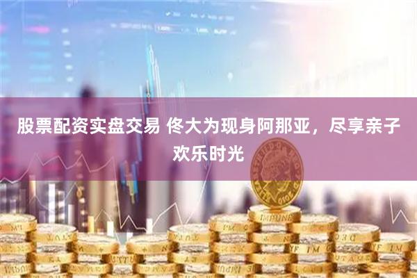 股票配资实盘交易 佟大为现身阿那亚，尽享亲子欢乐时光